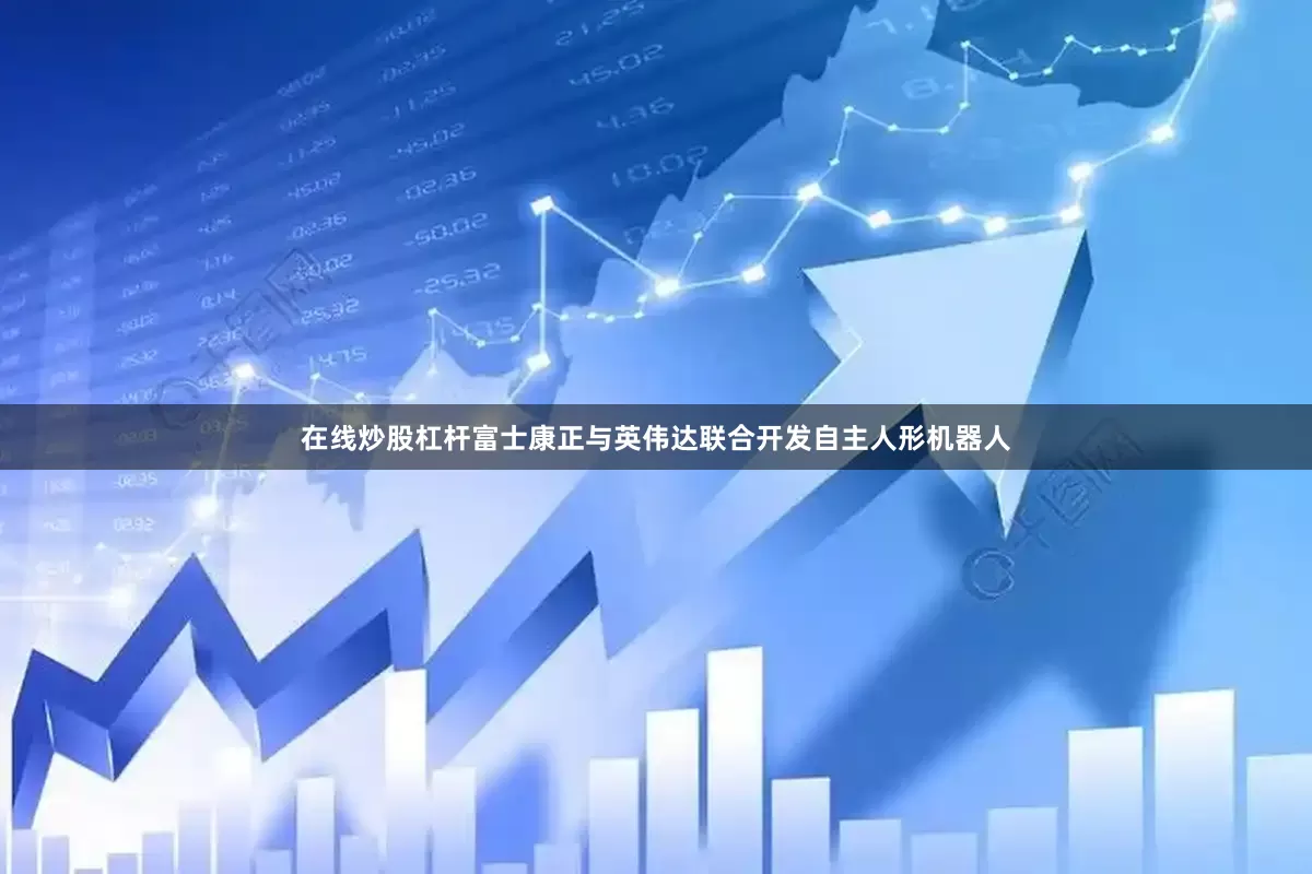 在线炒股杠杆富士康正与英伟达联合开发自主人形机器人