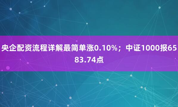 央企配资流程详解最简单涨0.10%；中证1000报6583.74点