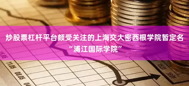 炒股票杠杆平台颇受关注的上海交大密西根学院暂定名“浦江国际学院”