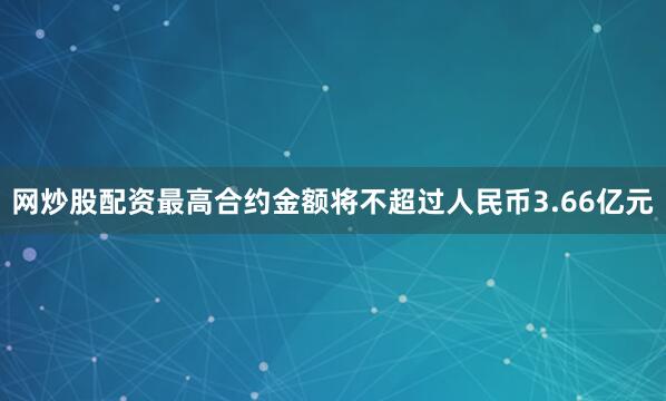 网炒股配资最高合约金额将不超过人民币3.66亿元