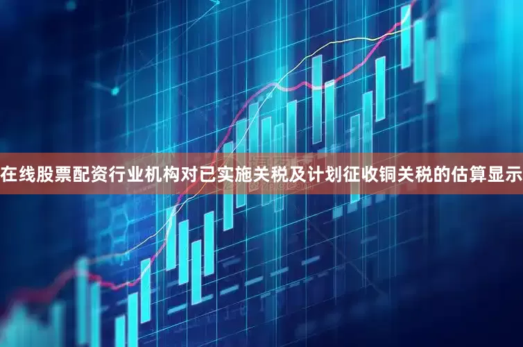 在线股票配资行业机构对已实施关税及计划征收铜关税的估算显示