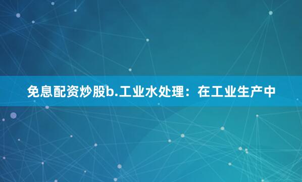 免息配资炒股b.工业水处理：在工业生产中