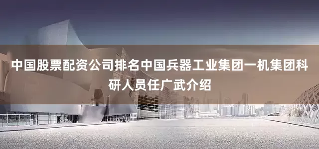 中国股票配资公司排名中国兵器工业集团一机集团科研人员任广武介绍