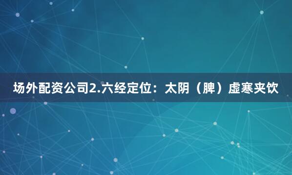 场外配资公司2.六经定位：太阴（脾）虚寒夹饮